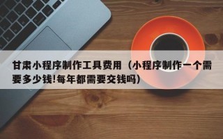 衡东甘肃小程序制作工具费用（小程序制作一个需要多少钱!每年都需要交钱吗）