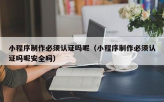 衡东小程序制作必须认证吗呢（小程序制作必须认证吗呢安全吗）