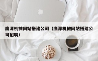 衡东鹰潭机械网站搭建公司（鹰潭机械网站搭建公司招聘）