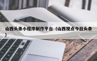 衡东山西头条小程序制作平台（山西视点今日头条）